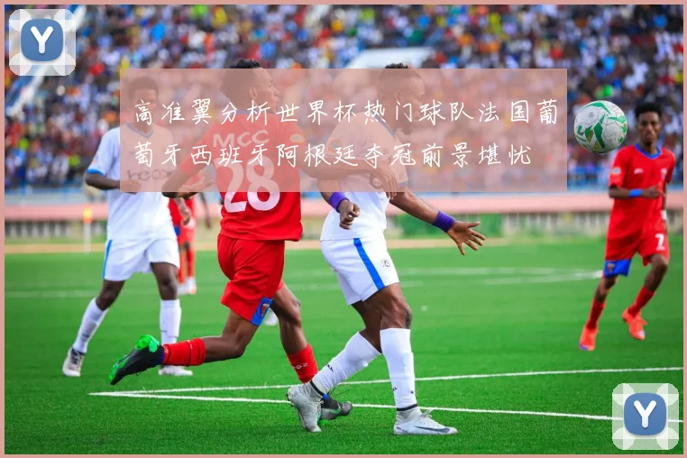 高准翼分析世界杯热门球队法国葡萄牙西班牙阿根廷夺冠前景堪忧