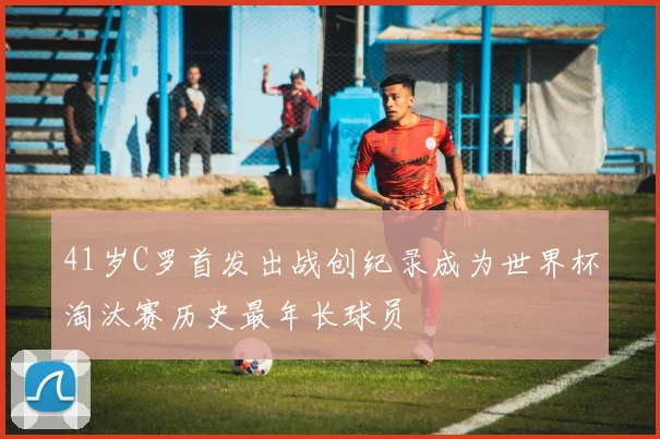 41岁C罗首发出战创纪录成为世界杯淘汰赛历史最年长球员