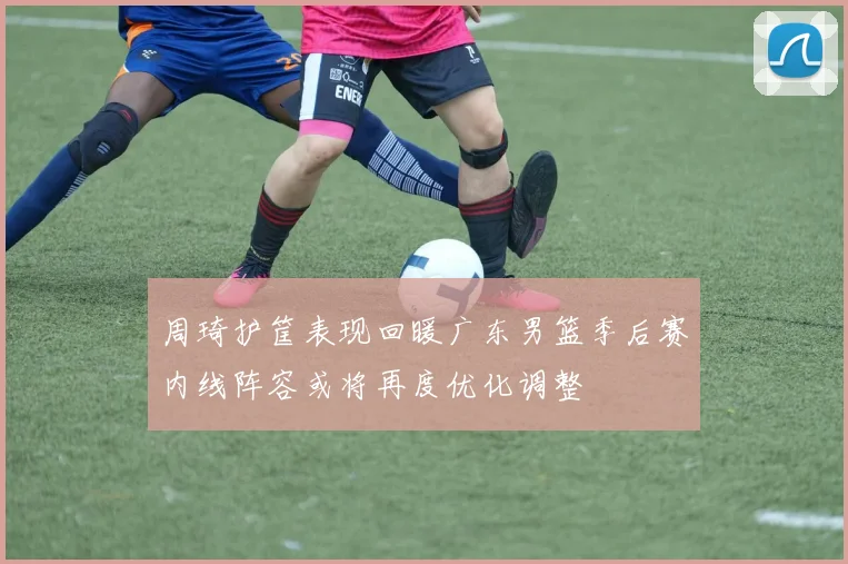 周琦护筐表现回暖广东男篮季后赛内线阵容或将再度优化调整
