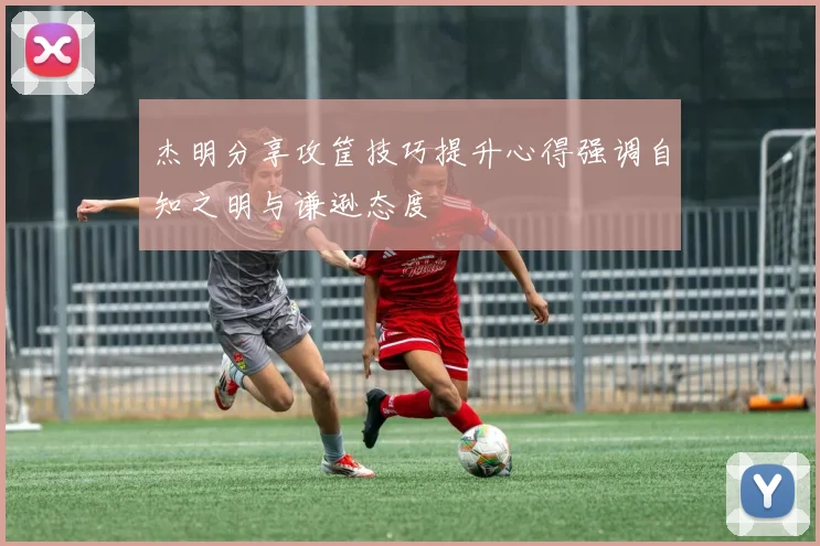 杰明分享攻筐技巧提升心得强调自知之明与谦逊态度