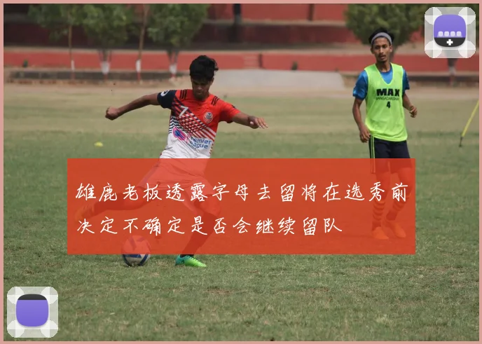 雄鹿老板透露字母去留将在选秀前决定不确定是否会继续留队