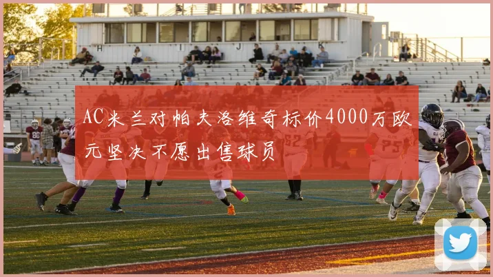 AC米兰对帕夫洛维奇标价4000万欧元坚决不愿出售球员