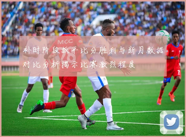 补时阶段扳平比分胜利与新月数据对比分析揭示比赛激烈程度