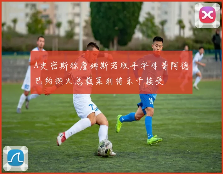 A史密斯称詹姆斯若联手字母哥阿德巴约热火总裁莱利将乐于接受