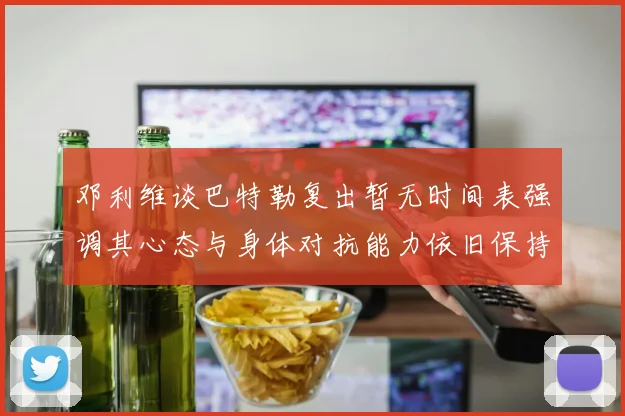 邓利维谈巴特勒复出暂无时间表强调其心态与身体对抗能力依旧保持