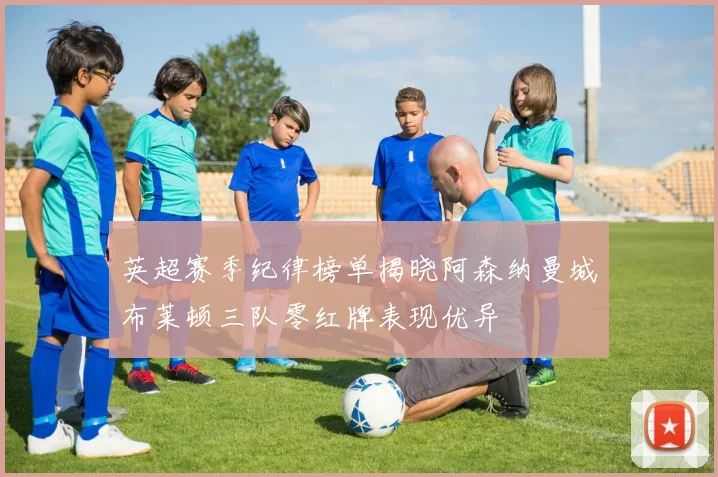 英超赛季纪律榜单揭晓阿森纳曼城布莱顿三队零红牌表现优异