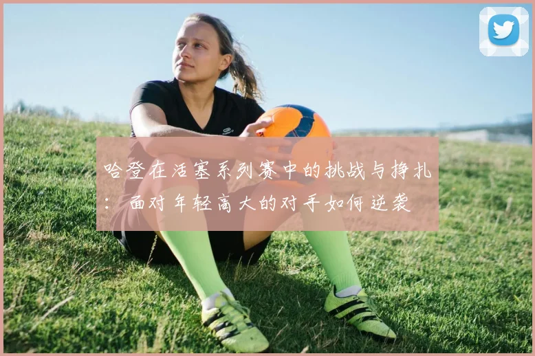 哈登在活塞系列赛中的挑战与挣扎：面对年轻高大的对手如何逆袭