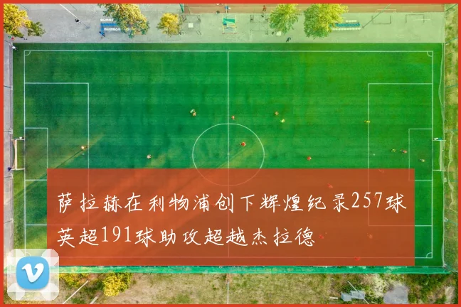 萨拉赫在利物浦创下辉煌纪录257球英超191球助攻超越杰拉德