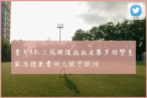 青年A队三冠辉煌成就龙赛罗称赞皇家马德里青训无敌于欧洲