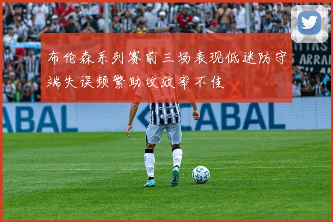 布伦森系列赛前三场表现低迷防守端失误频繁助攻效率不佳
