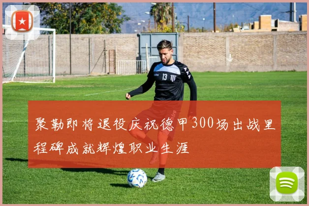 聚勒即将退役庆祝德甲300场出战里程碑成就辉煌职业生涯
