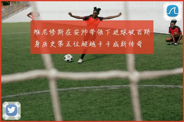 维尼修斯在安帅带领下进球破百跻身历史第五位超越卡卡成新传奇