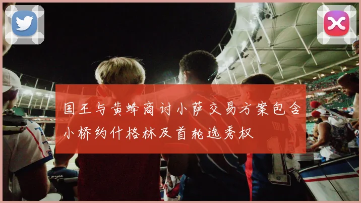 国王与黄蜂商讨小萨交易方案包含小桥约什格林及首轮选秀权