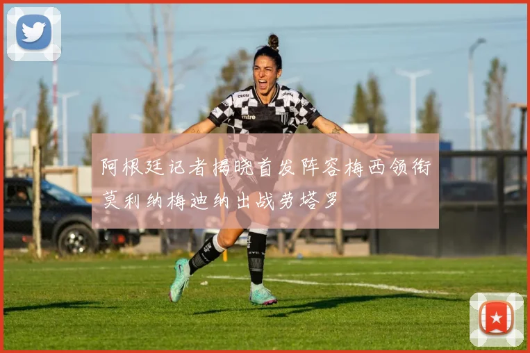 阿根廷记者揭晓首发阵容梅西领衔莫利纳梅迪纳出战劳塔罗