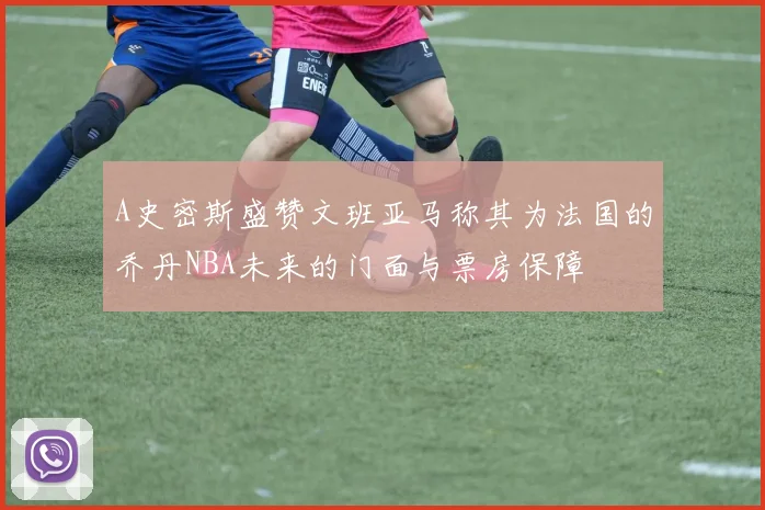 A史密斯盛赞文班亚马称其为法国的乔丹NBA未来的门面与票房保障