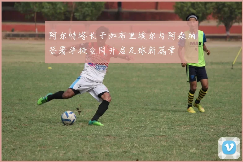 阿尔特塔长子加布里埃尔与阿森纳签署学徒合同开启足球新篇章