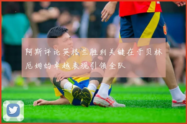 阿斯评论英格兰胜利关键在于贝林厄姆的卓越表现引领全队