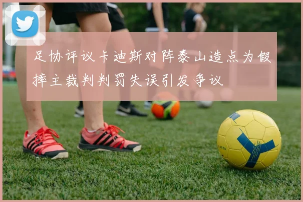 足协评议卡迪斯对阵泰山造点为假摔主裁判判罚失误引发争议