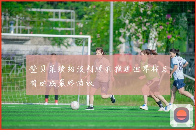 登贝莱续约谈判顺利推进世界杯后将达成最终协议