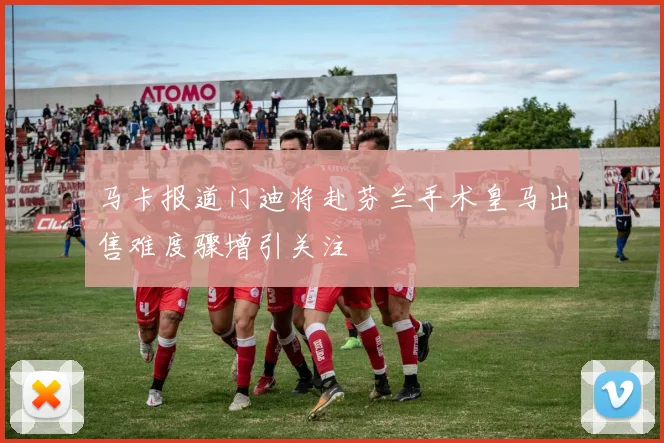 马卡报道门迪将赴芬兰手术皇马出售难度骤增引关注