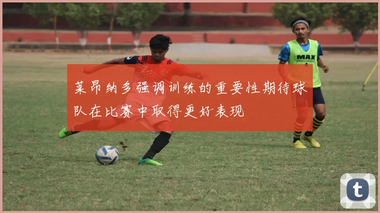 莱昂纳多强调训练的重要性期待球队在比赛中取得更好表现